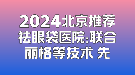 2024北京推荐祛眼袋医院：联合丽格等技术領先