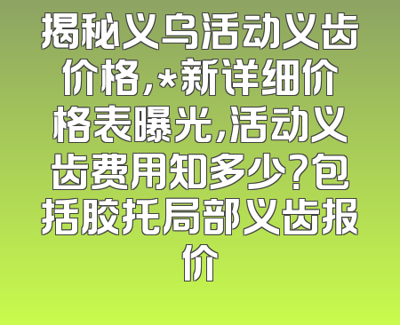 揭秘义乌活动义齿价格，*新详细价格表曝光，活动义齿费用知多少？包括胶托局部义齿报价