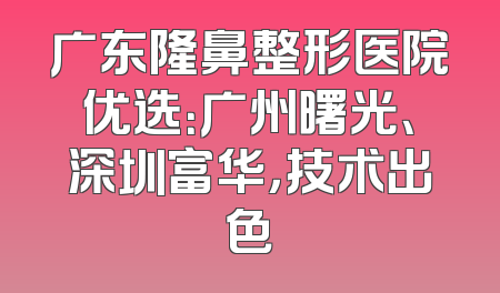 广东隆鼻整形医院优选：广州曙光、深圳富华，技术出色