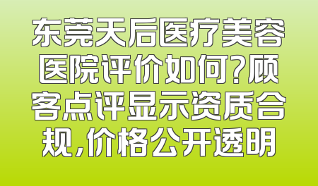 东莞天后医疗美容医院评价如何？顾客点评显示资质合规，价格公开透明