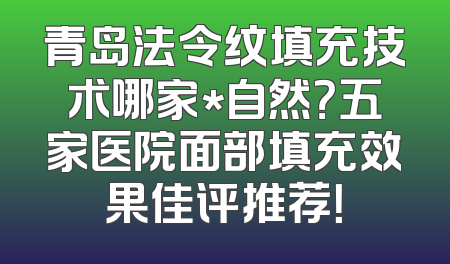 青岛法令纹填充技术哪家*自然？五家医院面部填充效果佳评推荐！