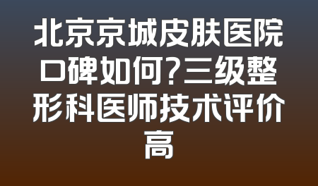北京京城皮肤医院口碑如何？三级整形科医师技术评价高