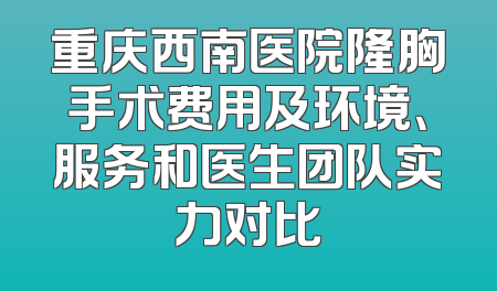 重庆西南医院隆胸手术费用及环境、服务和医生团队实力对比