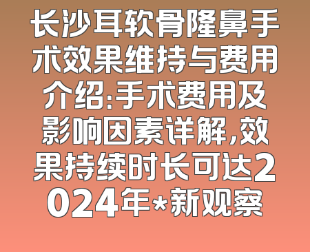 长沙耳软骨隆鼻手术效果维持与费用介绍：手术费用及影响因素详解，效果持续时长可达2024年*新观察