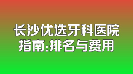 长沙优选牙科医院指南：排名与费用