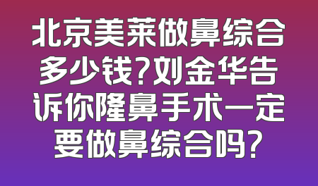 北京美莱做鼻综合多少钱？刘金华告诉你隆鼻手术一定要做鼻综合吗？