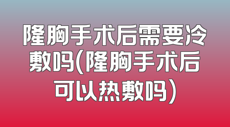 隆胸手术后需要冷敷吗(隆胸手术后可以热敷吗)