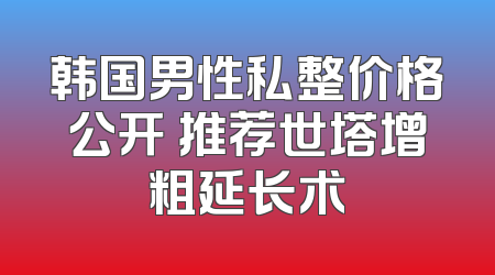 韩国男性私整价格公开 推荐世塔增粗延长术