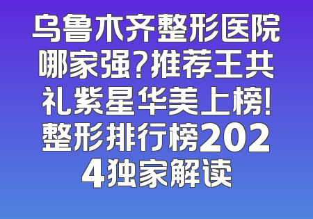 乌鲁木齐整形医院哪家强？推荐王共礼紫星华美上榜！整形排行榜2024独家解读
