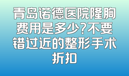 青岛诺德医院隆胸费用是多少？不要错过近的整形手术折扣