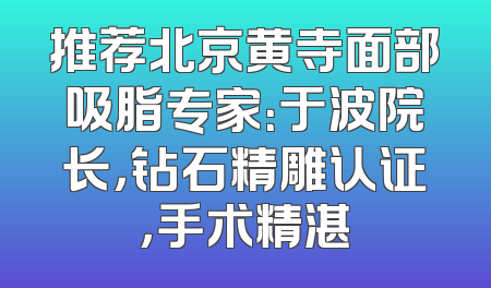 推荐北京黄寺面部吸脂专家：于波院长，钻石精雕认证，手术精湛