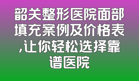 韶关整形医院面部填充案例及价格表，让你轻松选择靠谱医院