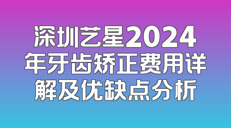 深圳艺星2024年牙齿矫正费用详解及优缺点分析