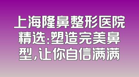 上海隆鼻整形医院精选：塑造完美鼻型，让你自信满满