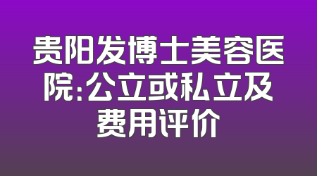 贵阳发博士美容医院：公立或私立及费用评价