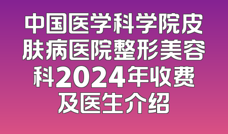 中国医学科学院皮肤病医院整形美容科2024年收费及医生介绍