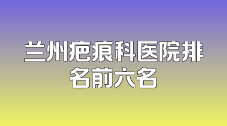 兰州疤痕科医院排名前六名