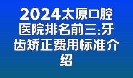 2024太原口腔医院排名前三：牙齿矫正费用标准介绍