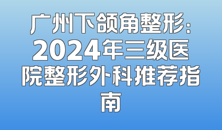 广州下颌角整形：2024年三级医院整形外科推荐指南
