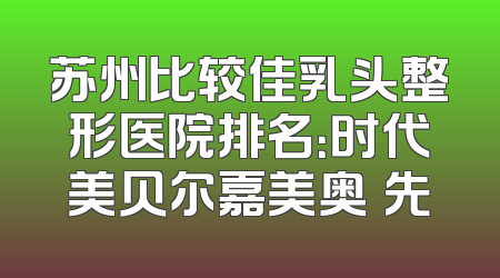 苏州比较佳乳头整形医院排名：时代美贝尔嘉美奥領先