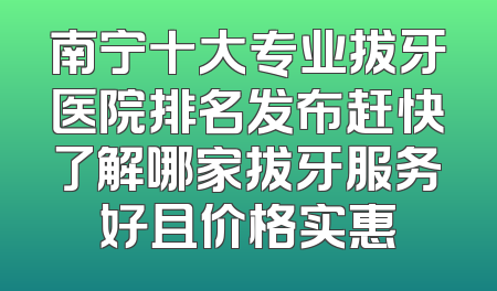 南宁十大专业拔牙医院排名发布赶快了解哪家拔牙服务好且价格实惠