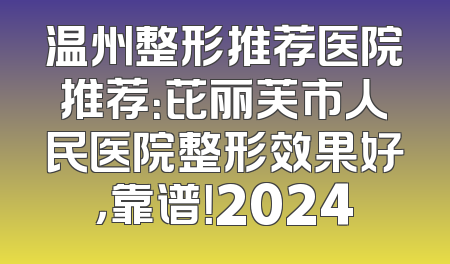 温州整形推荐医院推荐：芘丽芙市人民医院整形效果好，靠谱！2024