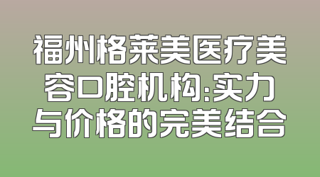福州格莱美医疗美容口腔机构：实力与价格的完美结合