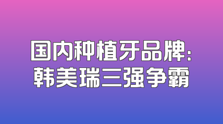 国内种植牙品牌：韩美瑞三强争霸