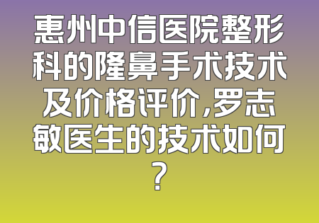 惠州中信医院整形科的隆鼻手术技术及价格评价，罗志敏医生的技术如何？