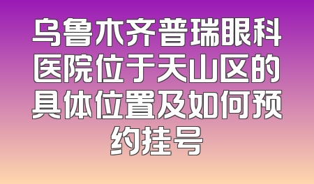 乌鲁木齐普瑞眼科医院位于天山区的具体位置及如何预约挂号