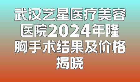 武汉艺星医疗美容医院2024年隆胸手术结果及价格揭晓