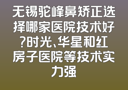 无锡驼峰鼻矫正选择哪家医院技术好？时光、华星和红房子医院等技术实力强