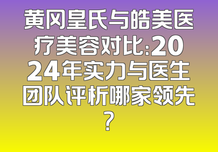 黄冈皇氏与皓美医疗美容对比：2024年实力与医生团队评析哪家领先？
