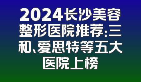 2024长沙美容整形医院推荐：三和、爱思特等五大医院上榜