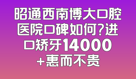 昭通西南博大口腔医院口碑如何？进口矫牙14000+惠而不贵