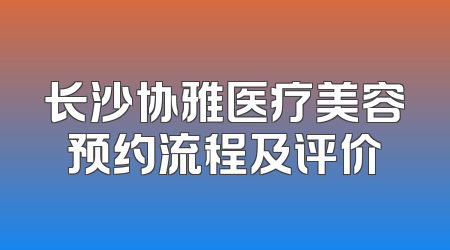 长沙协雅医疗美容预约流程及评价