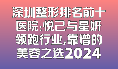 深圳整形排名前十医院：悦己与星妍领跑行业，靠谱的美容之选2024