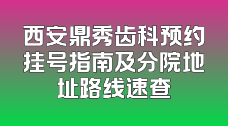 西安鼎秀齿科预约挂号指南及分院地址路线速查