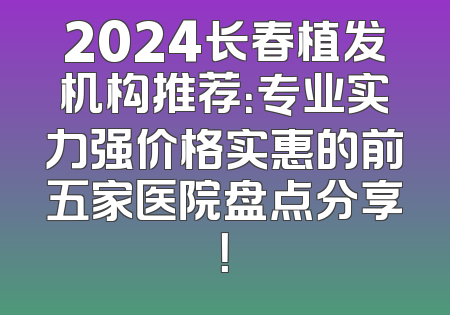 2024长春植发机构推荐：专业实力强价格实惠的前五家医院盘点分享！
