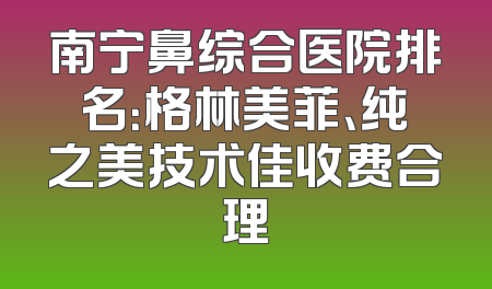 南宁鼻综合医院排名：格林美菲、纯之美技术佳收费合理