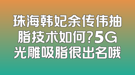 珠海韩妃余传伟抽脂技术如何？5G光雕吸脂很出名哦