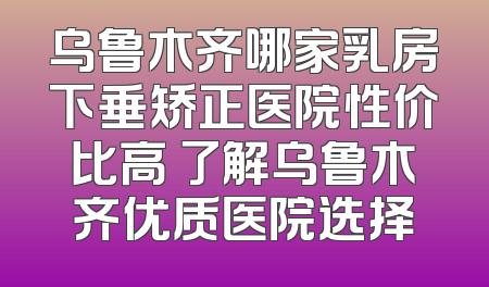 乌鲁木齐哪家乳房下垂矫正医院性价比高 了解乌鲁木齐优质医院选择