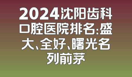2024沈阳齿科口腔医院排名：盛大、全好、曙光名列前茅