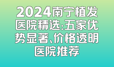 2024南宁植发医院精选：五家优势显著、价格透明医院推荐