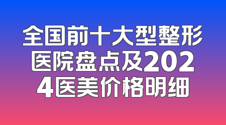 全国前十大型整形医院盘点及2024医美价格明细