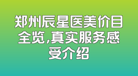 郑州辰星医美价目全览，真实服务感受介绍
