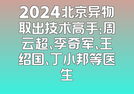 2024北京异物取出技术高手：周云超、李奇军、王绍国、丁小邦等医生