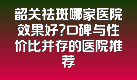 韶关祛斑哪家医院效果好？口碑与性价比并存的医院推荐