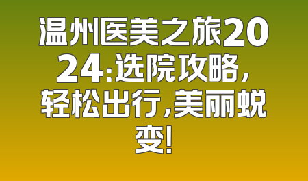 温州医美之旅2024：选院攻略，轻松出行，美丽蜕变！