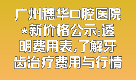 广州穗华口腔医院*新价格公示：透明费用表，了解牙齿治疗费用与行情